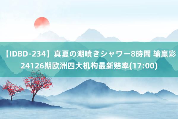 【IDBD-234】真夏の潮噴きシャワー8時間 输赢彩24126期欧洲四大机构最新赔率(17:00)