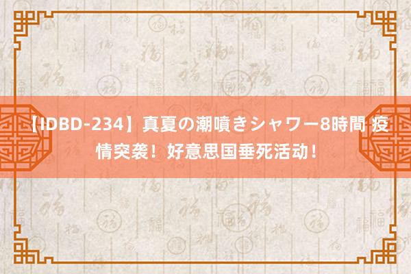 【IDBD-234】真夏の潮噴きシャワー8時間 疫情突袭！好意思国垂死活动！