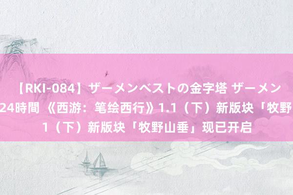 【RKI-084】ザーメンベストの金字塔 ザーメン大好き2000発 24時間 《西游：笔绘西行》1.1（下）新版块「牧野山垂」现已开启