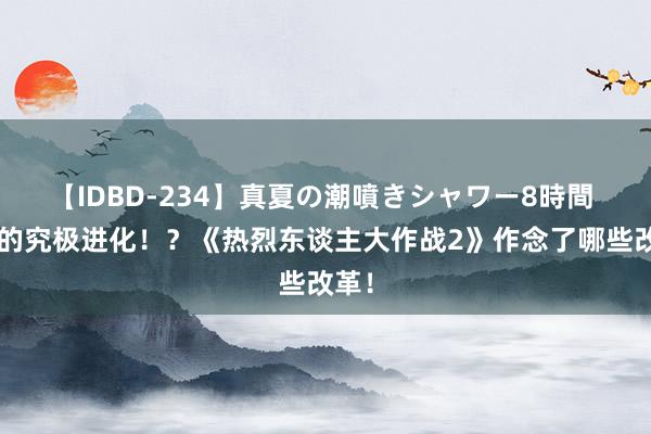 【IDBD-234】真夏の潮噴きシャワー8時間 野1的究极进化！？《热烈东谈主大作战2》作念了哪些改革！