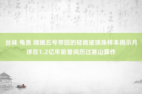 丝袜 龟责 嫦娥五号带回的轻微玻璃珠样本揭示月球在1.2亿年前曾阅历过甚山算作