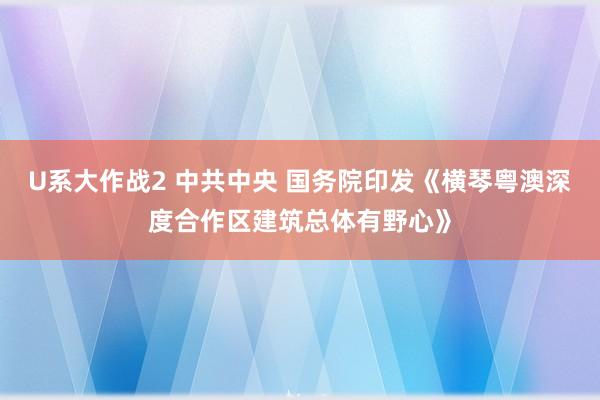 U系大作战2 中共中央 国务院印发《横琴粤澳深度合作区建筑总体有野心》