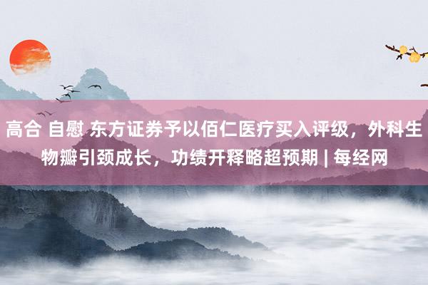 高合 自慰 东方证券予以佰仁医疗买入评级，外科生物瓣引颈成长，功绩开释略超预期 | 每经网