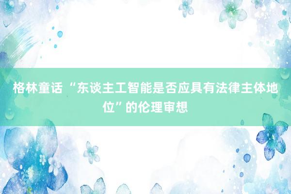 格林童话 “东谈主工智能是否应具有法律主体地位”的伦理审想