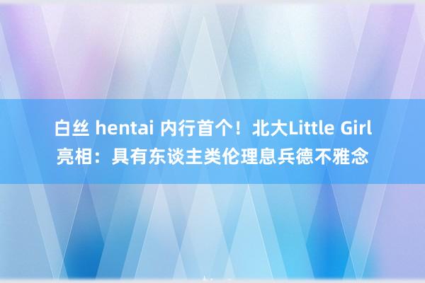 白丝 hentai 内行首个！北大Little Girl亮相：具有东谈主类伦理息兵德不雅念