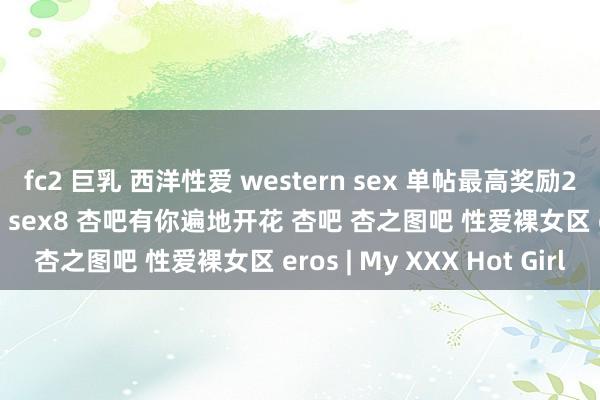 fc2 巨乳 西洋性爱 western sex 单帖最高奖励2积分 20彩金 杏吧 性吧 sex8 杏吧有你遍地开花 杏吧 杏之图吧 性爱裸女区 eros | My XXX Hot Girl