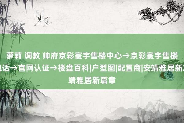 萝莉 调教 帅府京彩寰宇售楼中心→京彩寰宇售楼处电话→官网认证→楼盘百科|户型图|配置商|安靖雅居新篇章