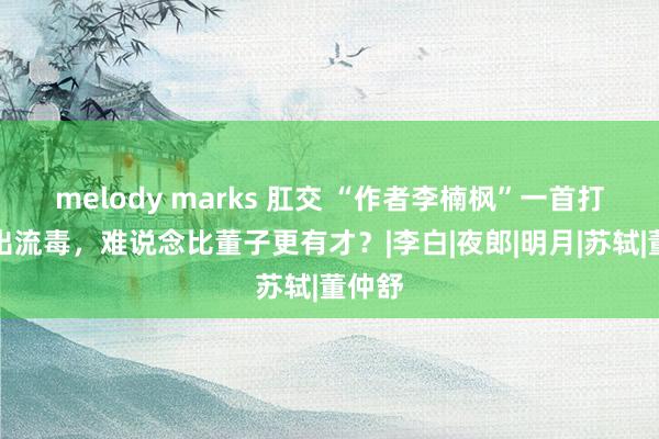 melody marks 肛交 “作者李楠枫”一首打油诗出流毒，难说念比董子更有才？|李白|夜郎|明月|苏轼|董仲舒