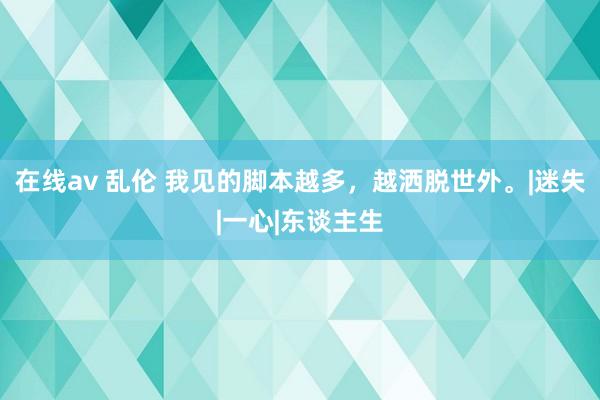 在线av 乱伦 我见的脚本越多，越洒脱世外。|迷失|一心|东谈主生