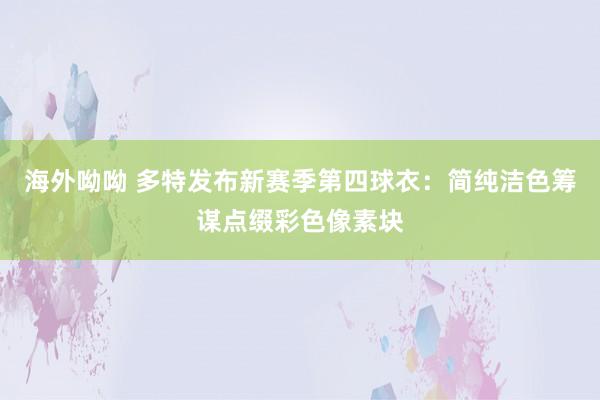 海外呦呦 多特发布新赛季第四球衣：简纯洁色筹谋点缀彩色像素块