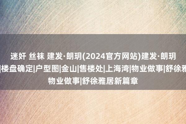 迷奸 丝袜 建发·朗玥(2024官方网站)建发·朗玥|百度百科|楼盘确定|户型图|金山|售楼处|上海湾|物业做事|舒徐雅居新篇章