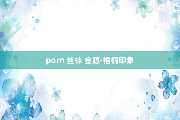 porn 丝袜 金源·梧桐印象