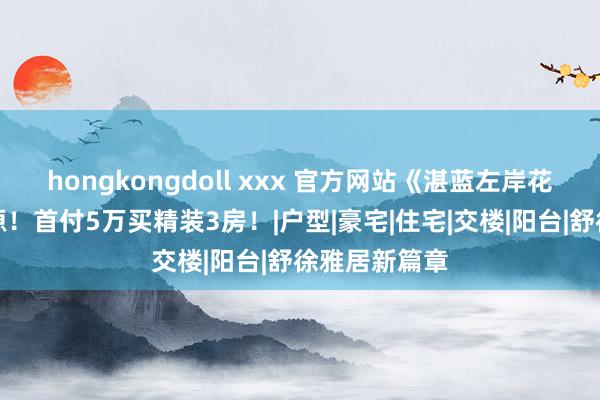 hongkongdoll xxx 官方网站《湛蓝左岸花圃》钜惠房源！首付5万买精装3房！|户型|豪宅|住宅|交楼|阳台|舒徐雅居新篇章