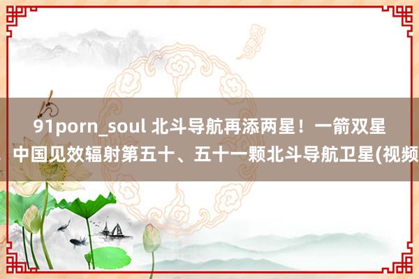 91porn_soul 北斗导航再添两星！一箭双星！中国见效辐射第五十、五十一颗北斗导航卫星(视频)